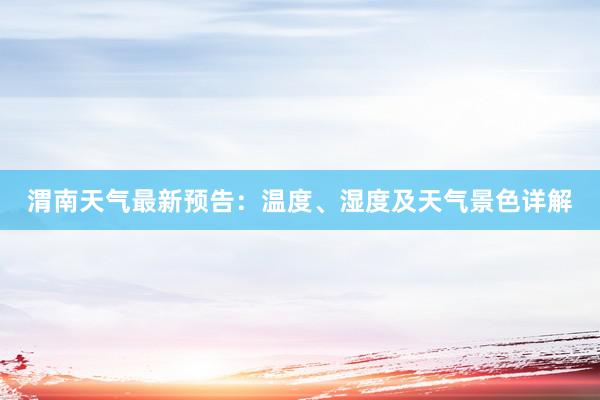 渭南天气最新预告：温度、湿度及天气景色详解