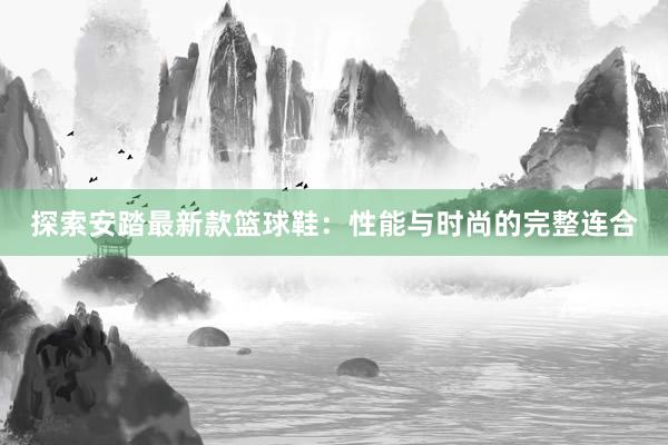 探索安踏最新款篮球鞋：性能与时尚的完整连合